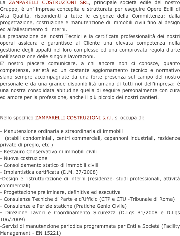 La ZAMPARELLI COSTRUZIONI SRL, principale società edile del nostro Gruppo, è un’ impresa concepita e strutturata per eseguire Opere Edili di Alta Qualità, rispondenti a tutte le esigenze della Committenza: dalla progettazione, costruzione e manutenzione di immobili civili fino al design ed all’allestimento di interni.
La preparazione dei nostri Tecnici e la certificata professionalità dei nostri operai assicura e garantisce al Cliente una elevata competenza nella gestione degli appalti nel loro complesso ed una comprovata regola d’arte nell’esecuzione delle singole lavorazioni.
E’ nostro piacere comunicare, a chi ancora non ci conosce, quanto competenza, serietà ed un costante aggiornamento tecnico e normativo siano sempre accompagnate da una forte presenza sul campo del nostro personale e da una grande disponibilità umana di tutti noi dell’impresa: è una nostra consolidata abitudine quella di seguire personalmente con cura ed amore per la professione, anche il più piccolo dei nostri cantieri.


Nello specifico ZAMPARELLI COSTRUZIONI s.r.l. si occupa di:- Manutenzione ordinaria e straordinaria di immobili   (stabili condominiali, centri commerciali, capannoni industriali, residenze private di pregio, etc.)- Restauro Conservativo di immobili civili- Nuova costruzione- Consolidamento statico di immobili civili- Impiantistica certificata (D.M. 37/2008)-Design e ristrutturazione di interni (residenze, studi professionali, attività commerciali)- Progettazione preliminare, definitiva ed esecutiva- Consulenze Tecniche di Parte e d’Ufficio (CTP e CTU -Tribunale di Roma)- Consulenze e Perizie statiche (Pratiche Genio Civile)- Direzione Lavori e Coordinamento Sicurezza (D.Lgs 81/2008 e D.Lgs 106/2009)-Servizi di manutenzione periodica programmata per Enti e Società (Facility Management - EN 15221)